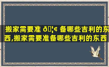 搬家需要准 🦢 备哪些吉利的东西,搬家需要准备哪些吉利的东西和东西